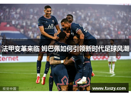 法甲变革来临 姆巴佩如何引领新时代足球风潮 法甲变革来临 姆巴佩如何引领新时代足球风潮