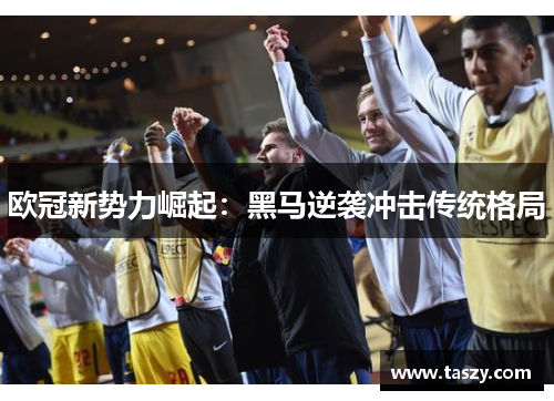 欧冠新势力崛起:黑马逆袭冲击传统格局 欧冠新势力崛起:黑马逆袭冲击传统格局