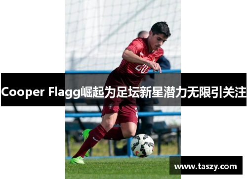Cooper Flagg崛起为足坛新星潜力无限引关注 Cooper Flagg崛起为足坛新星潜力无限引关注