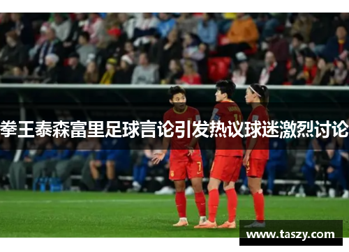 拳王泰森富里足球言论引发热议球迷激烈讨论 拳王泰森富里足球言论引发热议球迷激烈讨论