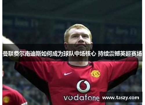 曼联费尔南迪斯如何成为球队中场核心 持续震撼英超赛场 曼联费尔南迪斯如何成为球队中场核心 持续震撼英超赛场