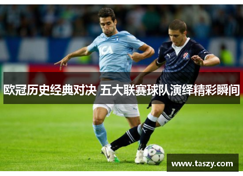 欧冠历史经典对决 五大联赛球队演绎精彩瞬间 欧冠历史经典对决 五大联赛球队演绎精彩瞬间
